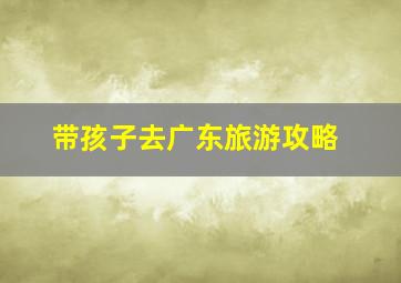 带孩子去广东旅游攻略