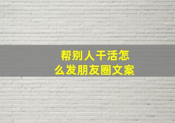 帮别人干活怎么发朋友圈文案