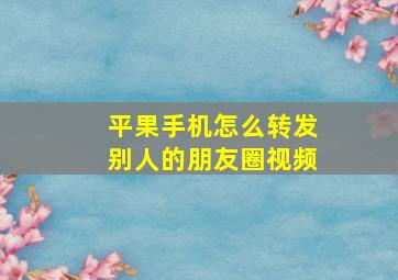 平果手机怎么转发别人的朋友圈视频