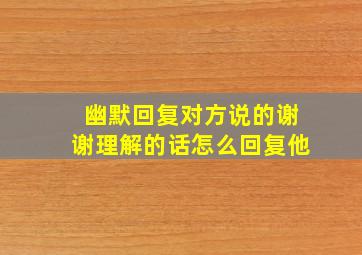 幽默回复对方说的谢谢理解的话怎么回复他