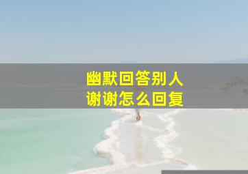 幽默回答别人谢谢怎么回复