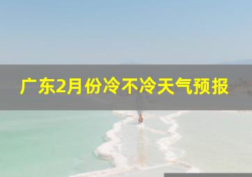 广东2月份冷不冷天气预报