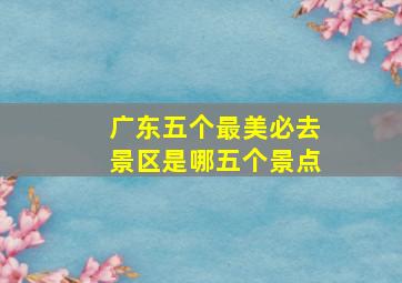 广东五个最美必去景区是哪五个景点