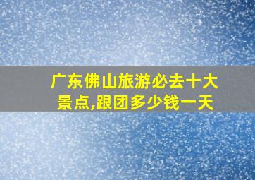 广东佛山旅游必去十大景点,跟团多少钱一天