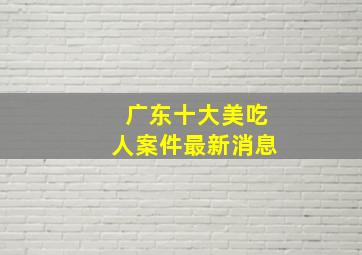 广东十大美吃人案件最新消息