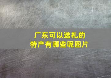 广东可以送礼的特产有哪些呢图片