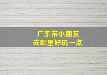 广东带小朋友去哪里好玩一点