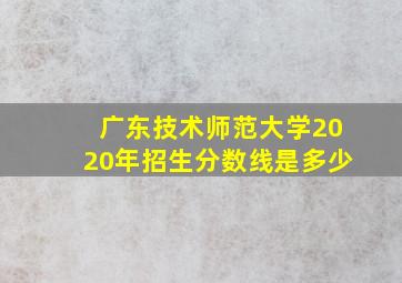 广东技术师范大学2020年招生分数线是多少