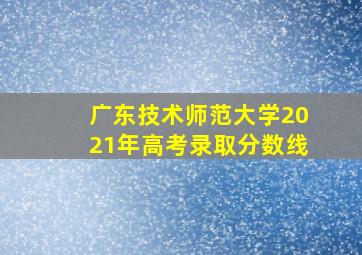 广东技术师范大学2021年高考录取分数线