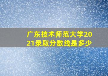 广东技术师范大学2021录取分数线是多少