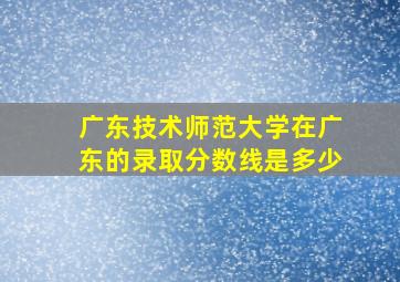 广东技术师范大学在广东的录取分数线是多少