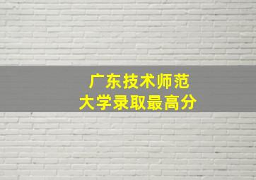 广东技术师范大学录取最高分