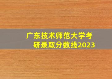 广东技术师范大学考研录取分数线2023