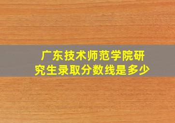 广东技术师范学院研究生录取分数线是多少