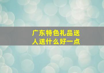 广东特色礼品送人送什么好一点