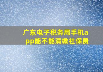 广东电子税务局手机app能不能清缴社保费