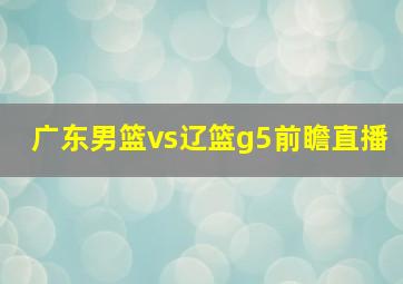 广东男篮vs辽篮g5前瞻直播