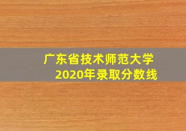 广东省技术师范大学2020年录取分数线