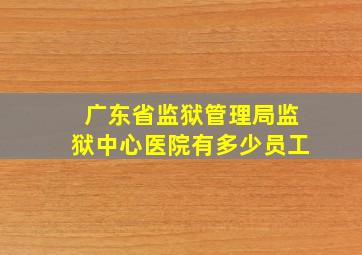 广东省监狱管理局监狱中心医院有多少员工