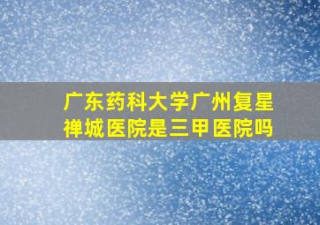 广东药科大学广州复星禅城医院是三甲医院吗