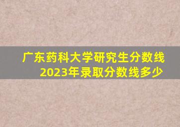 广东药科大学研究生分数线2023年录取分数线多少