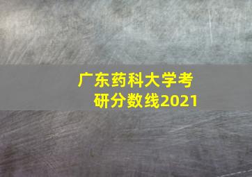 广东药科大学考研分数线2021