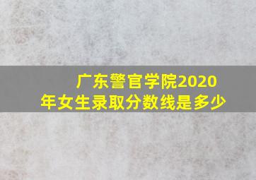 广东警官学院2020年女生录取分数线是多少