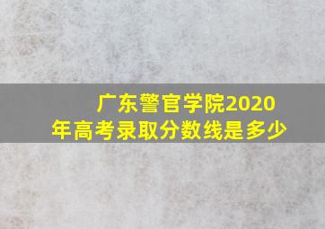 广东警官学院2020年高考录取分数线是多少