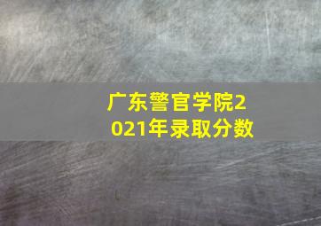 广东警官学院2021年录取分数