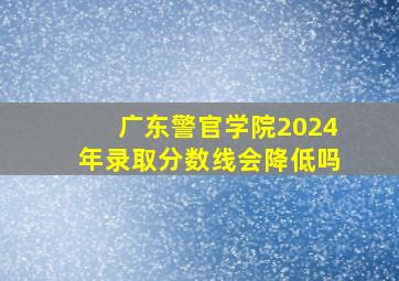 广东警官学院2024年录取分数线会降低吗