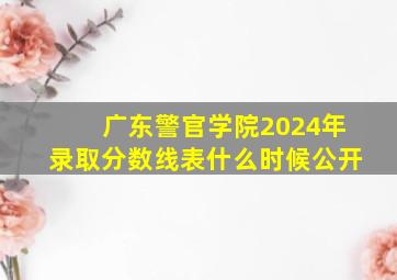 广东警官学院2024年录取分数线表什么时候公开