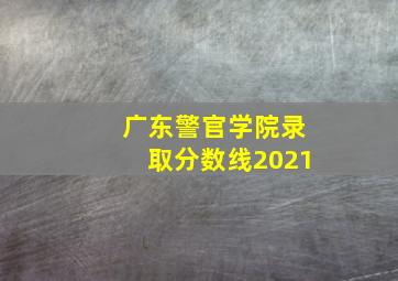 广东警官学院录取分数线2021