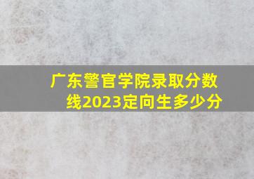 广东警官学院录取分数线2023定向生多少分