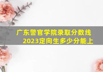 广东警官学院录取分数线2023定向生多少分能上