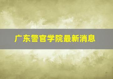 广东警官学院最新消息