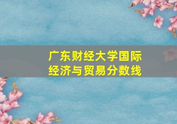 广东财经大学国际经济与贸易分数线