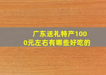 广东送礼特产1000元左右有哪些好吃的