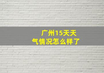 广州15天天气情况怎么样了