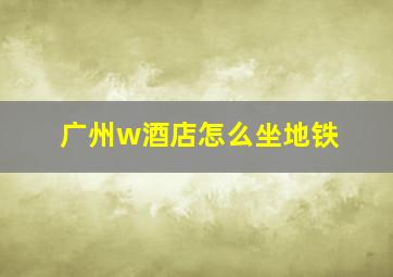 广州w酒店怎么坐地铁