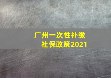 广州一次性补缴社保政策2021