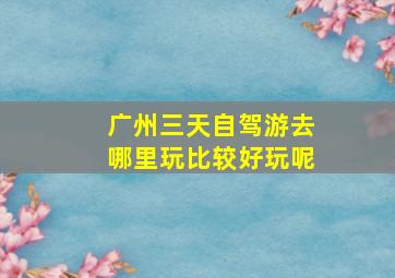 广州三天自驾游去哪里玩比较好玩呢