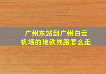 广州东站到广州白云机场的地铁线路怎么走