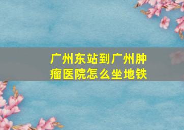 广州东站到广州肿瘤医院怎么坐地铁