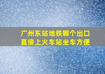 广州东站地铁哪个出口直接上火车站坐车方便