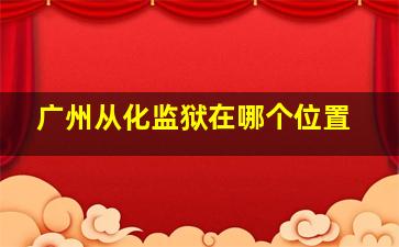 广州从化监狱在哪个位置