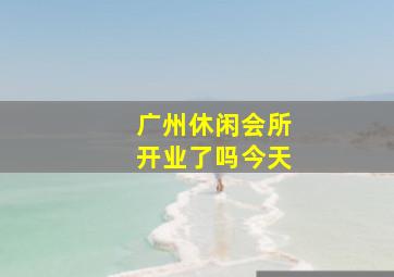 广州休闲会所开业了吗今天