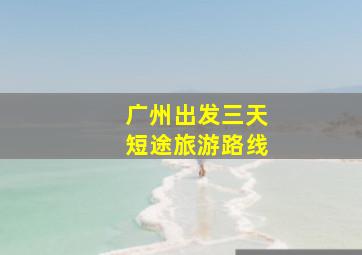 广州出发三天短途旅游路线