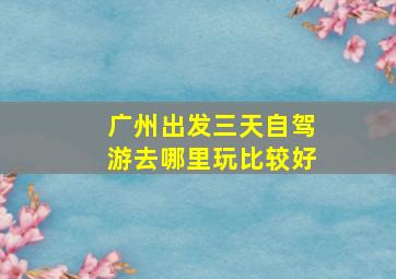 广州出发三天自驾游去哪里玩比较好