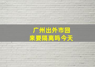 广州出外市回来要隔离吗今天