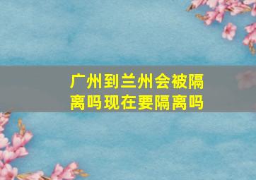 广州到兰州会被隔离吗现在要隔离吗